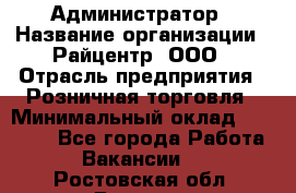 Администратор › Название организации ­ Райцентр, ООО › Отрасль предприятия ­ Розничная торговля › Минимальный оклад ­ 23 000 - Все города Работа » Вакансии   . Ростовская обл.,Донецк г.